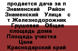 продается дача за п. Знаменский  › Район ­ Знаменский › Улица ­ с/т Железнодорожник, Грушовая › Общая площадь дома ­ 20 › Площадь участка ­ 4 › Цена ­ 650 000 - Краснодарский край, Краснодар г. Недвижимость » Дома, коттеджи, дачи продажа   . Краснодарский край,Краснодар г.